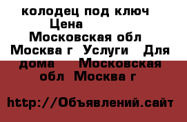 колодец под ключ › Цена ­ 2 500 - Московская обл., Москва г. Услуги » Для дома   . Московская обл.,Москва г.